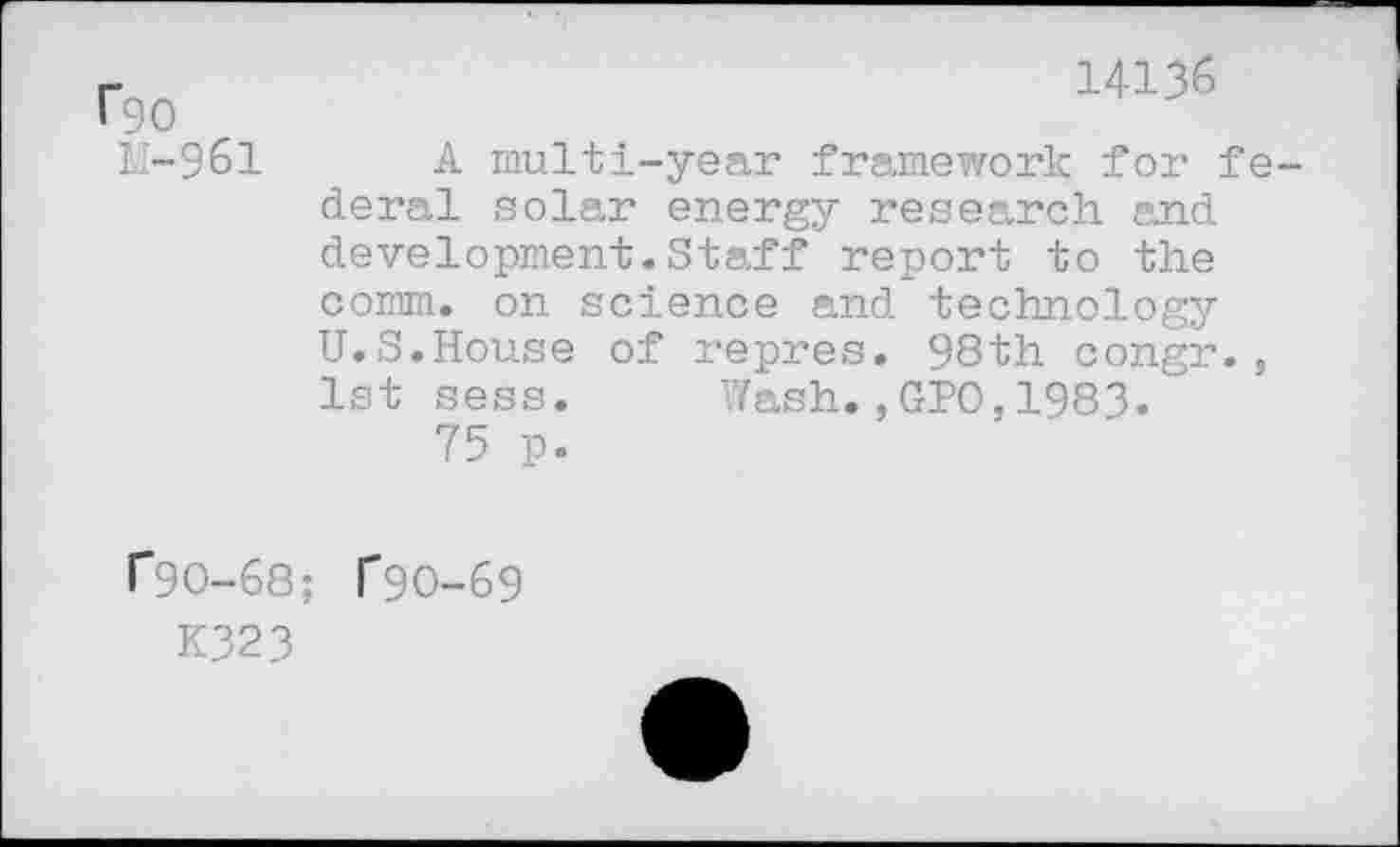 ﻿rgo
I.-961
C9O-68
K323
14136
A multi-year framework for fe deral solar energy research and development.Staff report to the comm, on science and technology U.S.House of repres. 98th congr., 1st sess. Wash.,GPO,1983.
75 p.
T9O-69